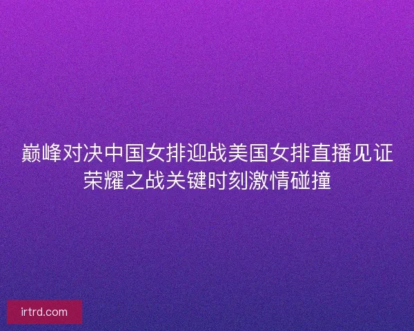 巅峰对决中国女排迎战美国女排直播见证荣耀之战关键时刻激情碰撞